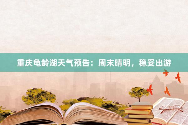 重庆龟龄湖天气预告：周末晴明，稳妥出游