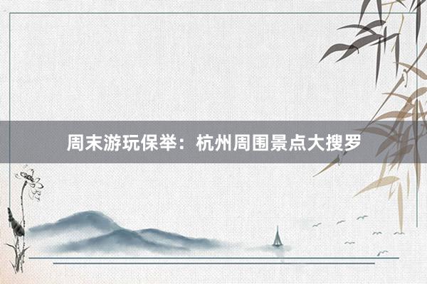 周末游玩保举：杭州周围景点大搜罗